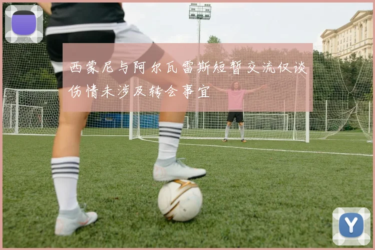 西蒙尼与阿尔瓦雷斯短暂交流仅谈伤情未涉及转会事宜