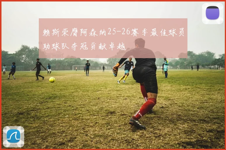 赖斯荣膺阿森纳25-26赛季最佳球员助球队夺冠贡献卓越