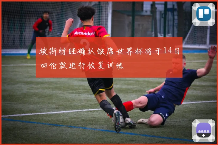 埃斯特旺确认缺席世界杯将于14日回伦敦进行恢复训练