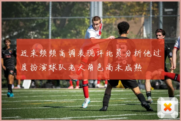 近来频频高调表现评论员分析他过度扮演球队老大角色尚未成熟
