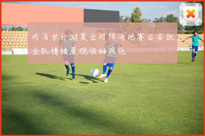 内马尔计划复出对阵海地赛后安抚全队情绪展现领袖风范