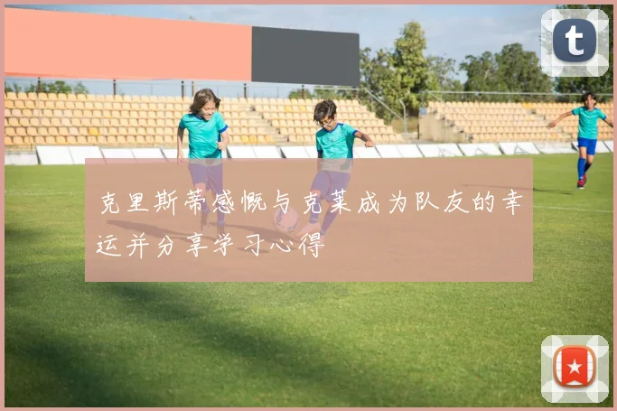 克里斯蒂感慨与克莱成为队友的幸运并分享学习心得