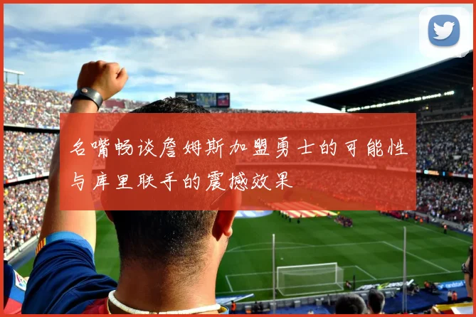 名嘴畅谈詹姆斯加盟勇士的可能性与库里联手的震撼效果