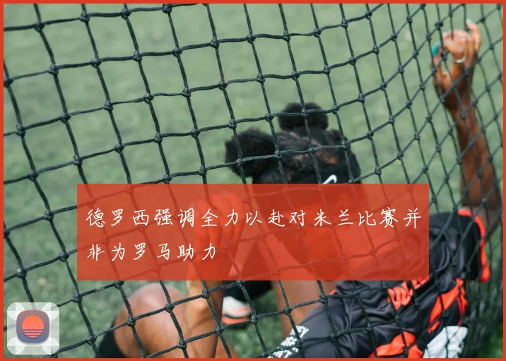 德罗西强调全力以赴对米兰比赛并非为罗马助力