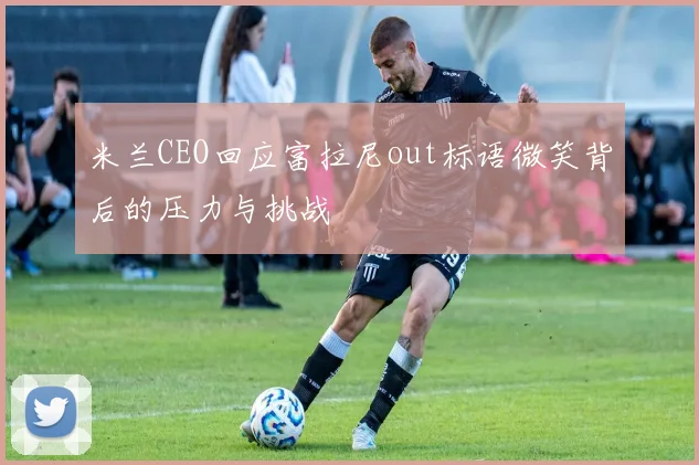 米兰CEO回应富拉尼out标语微笑背后的压力与挑战