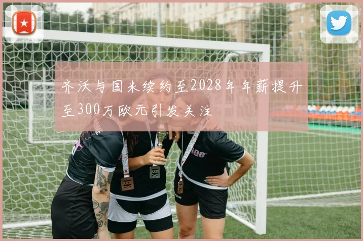 齐沃与国米续约至2028年年薪提升至300万欧元引发关注