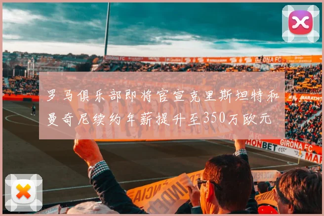 罗马俱乐部即将官宣克里斯坦特和曼奇尼续约年薪提升至350万欧元