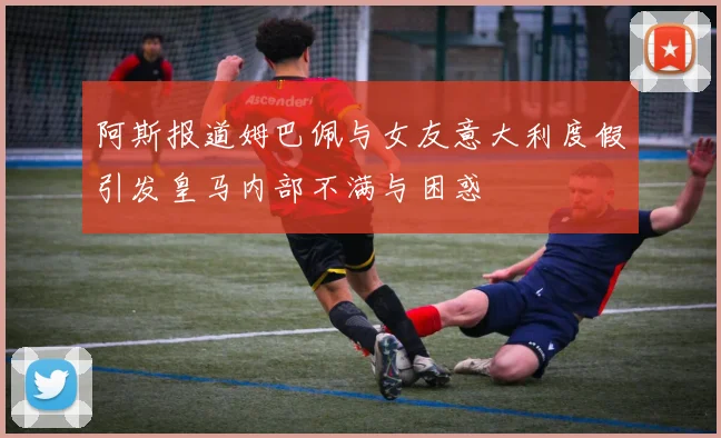 阿斯报道姆巴佩与女友意大利度假引发皇马内部不满与困惑