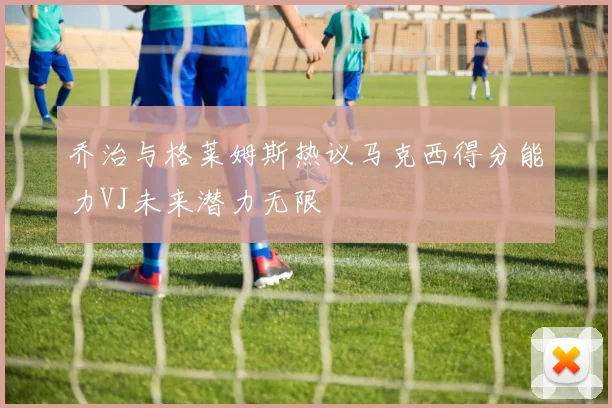 乔治与格莱姆斯热议马克西得分能力VJ未来潜力无限