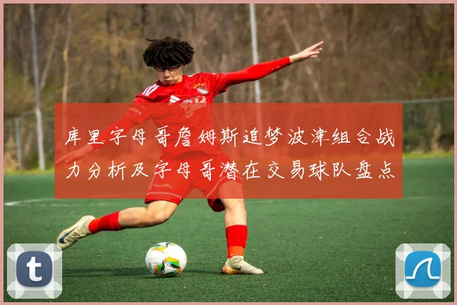 库里字母哥詹姆斯追梦波津组合战力分析及字母哥潜在交易球队盘点