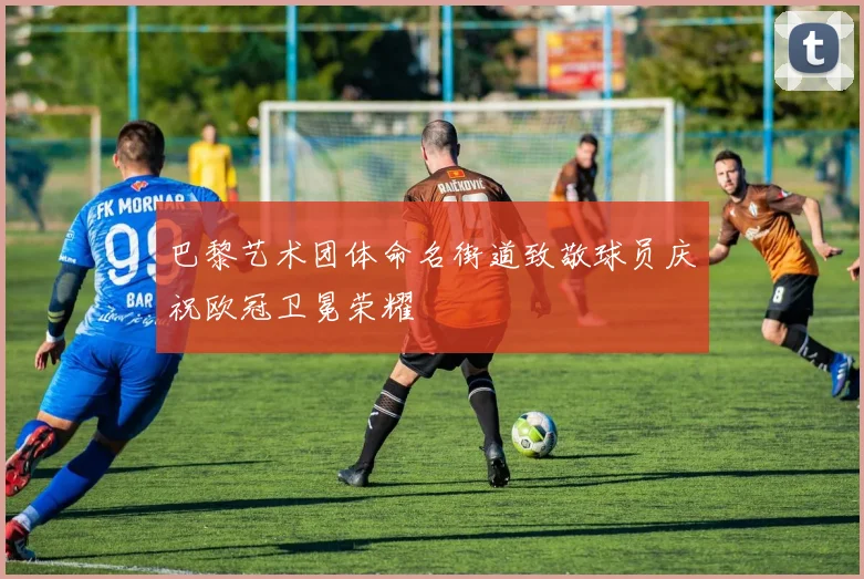 巴黎艺术团体命名街道致敬球员庆祝欧冠卫冕荣耀