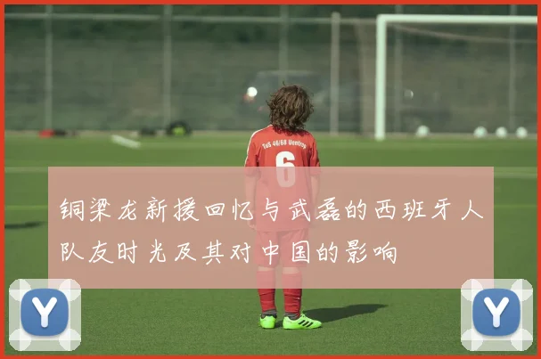 铜梁龙新援回忆与武磊的西班牙人队友时光及其对中国的影响