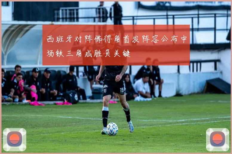 西班牙对阵佛得角首发阵容公布中场铁三角成胜负关键
