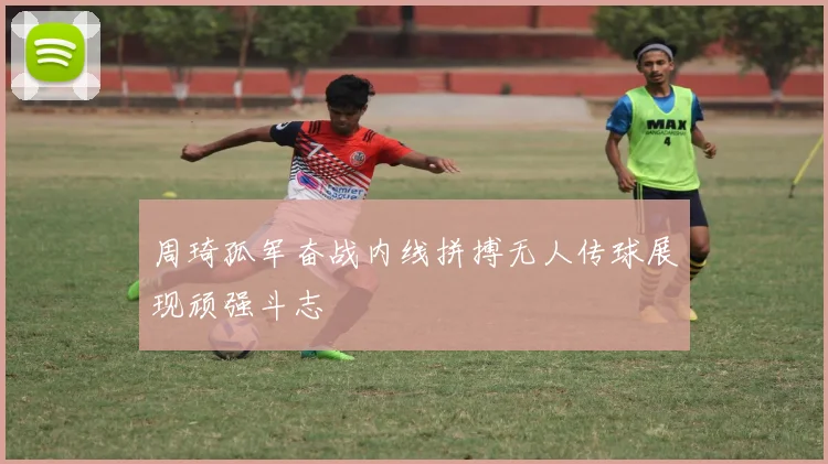 周琦孤军奋战内线拼搏无人传球展现顽强斗志