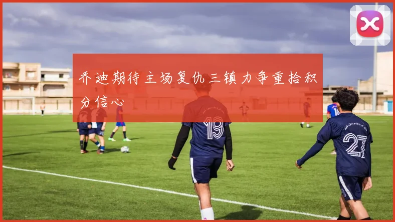 乔迪期待主场复仇三镇力争重拾积分信心