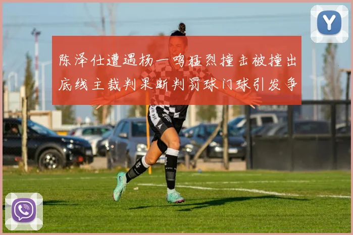 陈泽仕遭遇杨一鸣猛烈撞击被撞出底线主裁判果断判罚球门球引发争议