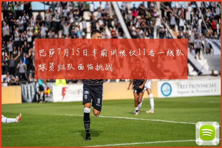 巴萨7月15日季前训练仅11名一线队球员归队面临挑战
