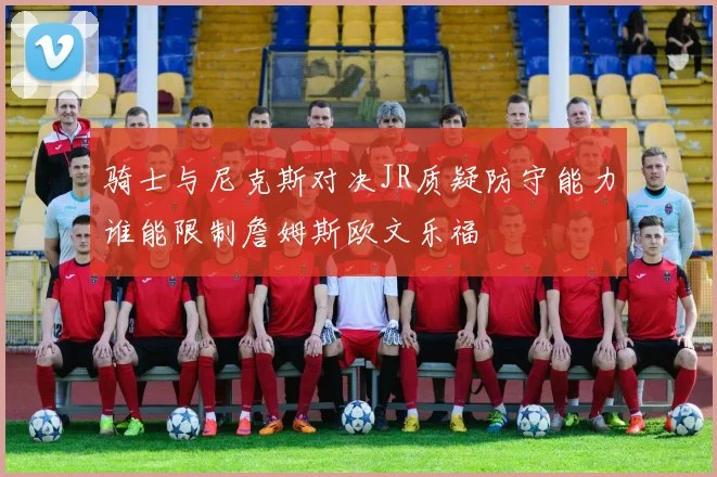 骑士与尼克斯对决JR质疑防守能力谁能限制詹姆斯欧文乐福
